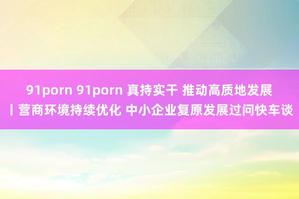 91porn 91porn 真持实干 推动高质地发展丨营商环境持续优化 中小企业复原发展过问快车谈