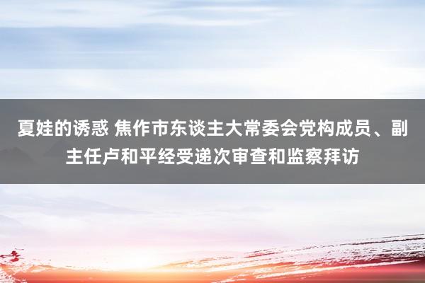 夏娃的诱惑 焦作市东谈主大常委会党构成员、副主任卢和平经受递次审查和监察拜访