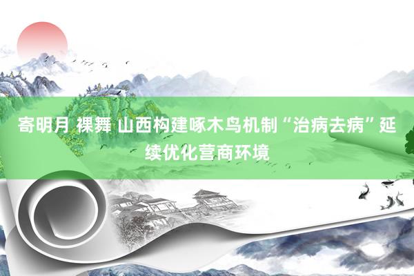 寄明月 裸舞 山西构建啄木鸟机制“治病去病”延续优化营商环境