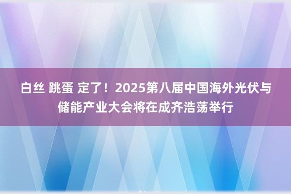 白丝 跳蛋 定了！2025第八届中国海外光伏与储能产业大会将在成齐浩荡举行