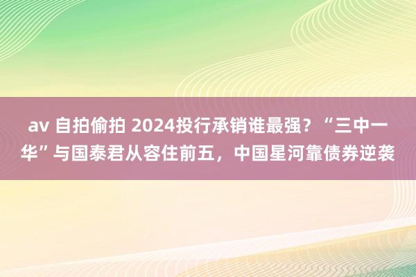 av 自拍偷拍 2024投行承销谁最强？“三中一华”与国泰君从容住前五，中国星河靠债券逆袭