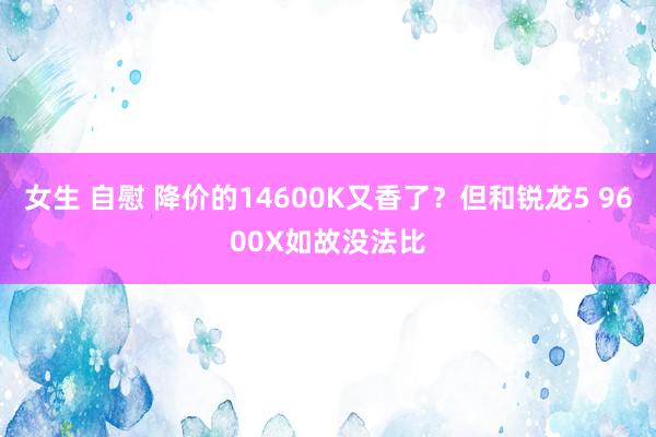 女生 自慰 降价的14600K又香了？但和锐龙5 9600X如故没法比