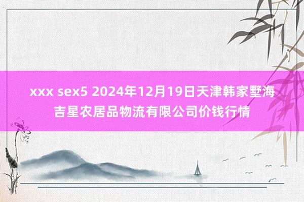 xxx sex5 2024年12月19日天津韩家墅海吉星农居品物流有限公司价钱行情