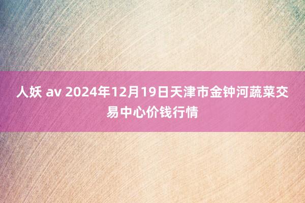 人妖 av 2024年12月19日天津市金钟河蔬菜交易中心价钱行情