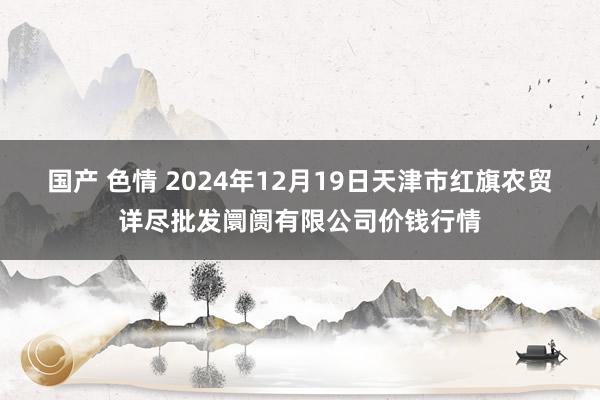 国产 色情 2024年12月19日天津市红旗农贸详尽批发阛阓有限公司价钱行情