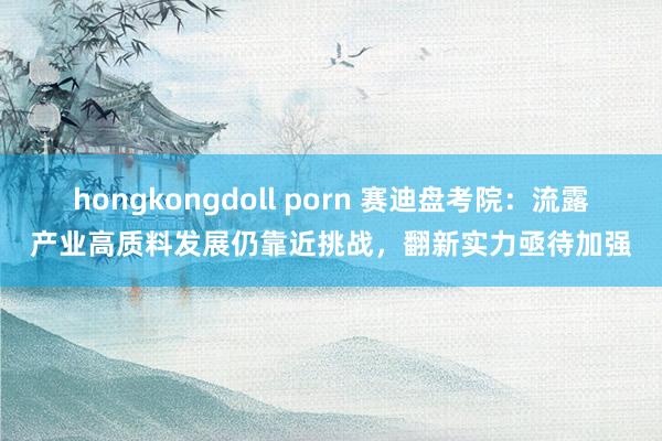 hongkongdoll porn 赛迪盘考院：流露产业高质料发展仍靠近挑战，翻新实力亟待加强