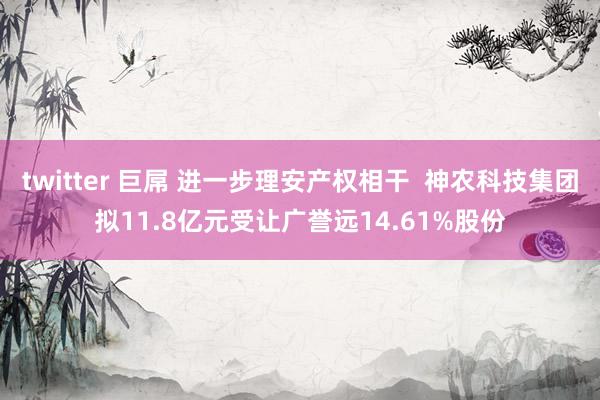 twitter 巨屌 进一步理安产权相干  神农科技集团拟11.8亿元受让广誉远14.61%股份