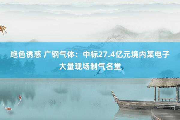 绝色诱惑 广钢气体：中标27.4亿元境内某电子大量现场制气名堂