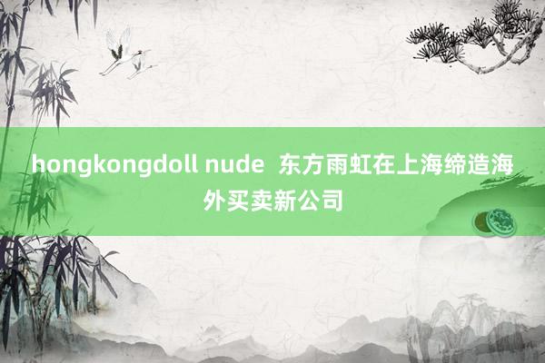 hongkongdoll nude  东方雨虹在上海缔造海外买卖新公司