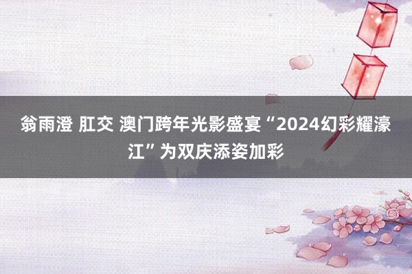 翁雨澄 肛交 澳门跨年光影盛宴“2024幻彩耀濠江”为双庆添姿加彩