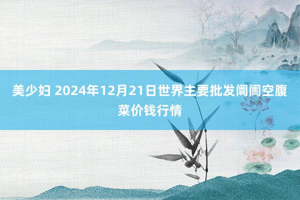 美少妇 2024年12月21日世界主要批发阛阓空腹菜价钱行情