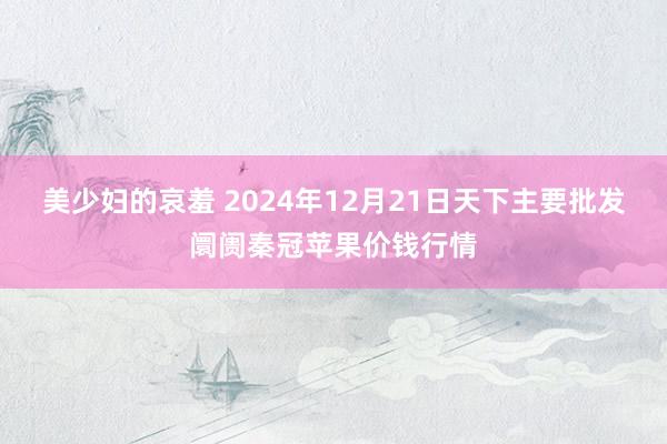 美少妇的哀羞 2024年12月21日天下主要批发阛阓秦冠苹果价钱行情