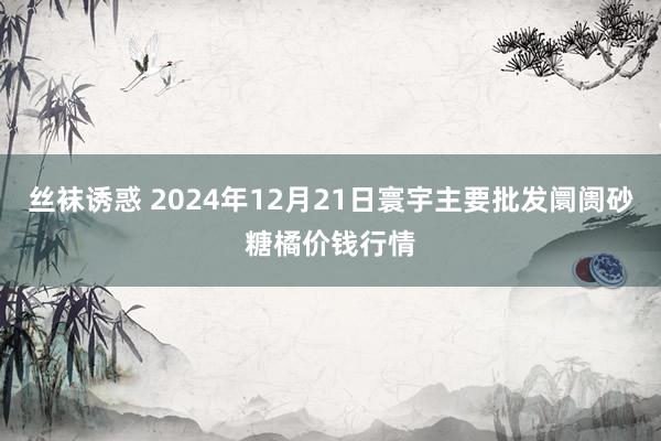 丝袜诱惑 2024年12月21日寰宇主要批发阛阓砂糖橘价钱行情