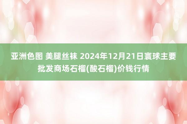 亚洲色图 美腿丝袜 2024年12月21日寰球主要批发商场石榴(酸石榴)价钱行情