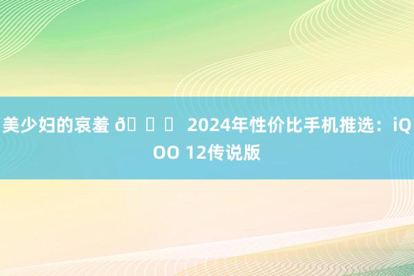 美少妇的哀羞 🚀 2024年性价比手机推选：iQOO 12传说版