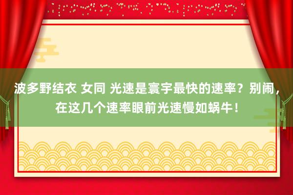 波多野结衣 女同 光速是寰宇最快的速率？别闹，在这几个速率眼前光速慢如蜗牛！