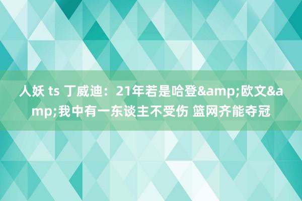 人妖 ts 丁威迪：21年若是哈登&欧文&我中有一东谈主不受伤 篮网齐能夺冠