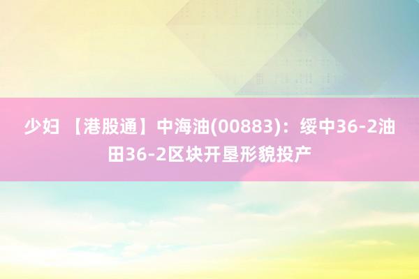 少妇 【港股通】中海油(00883)：绥中36-2油田36-2区块开垦形貌投产