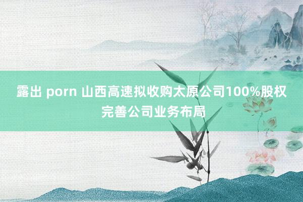 露出 porn 山西高速拟收购太原公司100%股权 完善公司业务布局