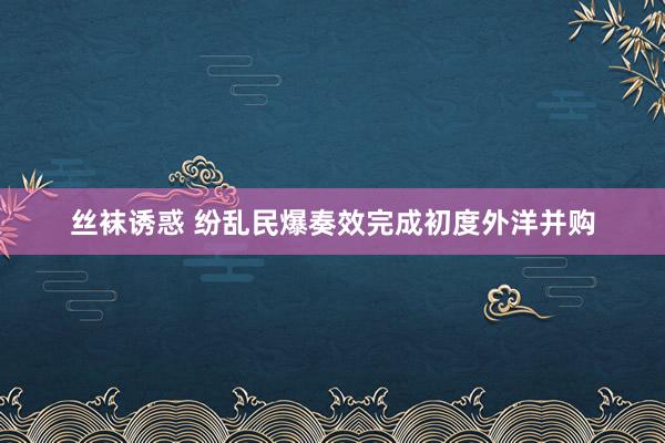 丝袜诱惑 纷乱民爆奏效完成初度外洋并购