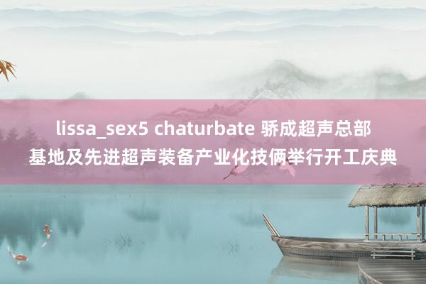 lissa_sex5 chaturbate 骄成超声总部基地及先进超声装备产业化技俩举行开工庆典