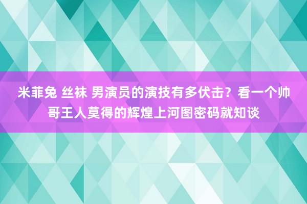 米菲兔 丝袜 男演员的演技有多伏击？看一个帅哥王人莫得的辉煌上河图密码就知谈