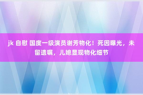 jk 自慰 国度一级演员谢芳物化！死因曝光，未留遗嘱，儿媳显现物化细节