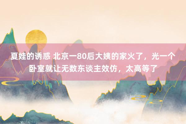 夏娃的诱惑 北京一80后大姨的家火了，光一个卧室就让无数东谈主效仿，太高等了