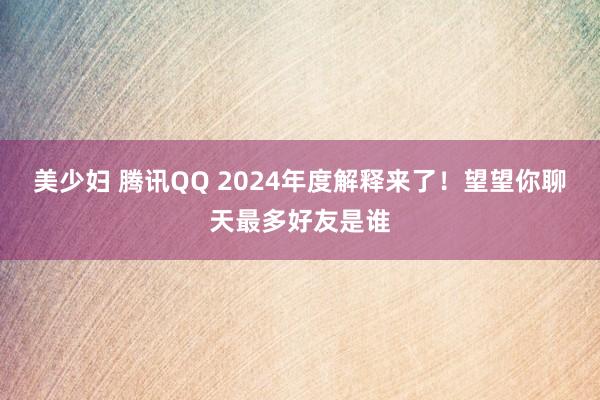 美少妇 腾讯QQ 2024年度解释来了！望望你聊天最多好友是谁