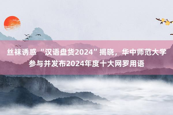 丝袜诱惑 “汉语盘货2024”揭晓，华中师范大学参与并发布2024年度十大网罗用语