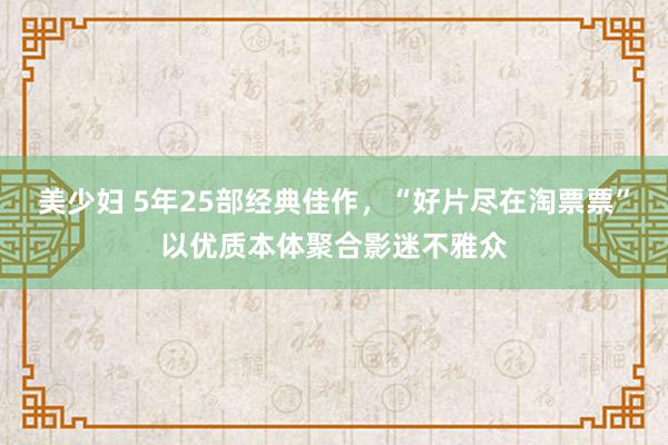 美少妇 5年25部经典佳作，“好片尽在淘票票”以优质本体聚合影迷不雅众