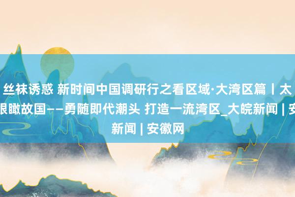 丝袜诱惑 新时间中国调研行之看区域·大湾区篇丨太空之眼瞰故国——勇随即代潮头 打造一流湾区_大皖新闻 | 安徽网