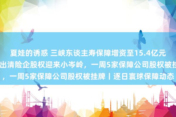 夏娃的诱惑 三峡东谈主寿保障增资至15.4亿元，增幅约54%； 央国企出清险企股权迎来小岑岭，一周5家保障公司股权被挂牌丨逐日寰球保障动态