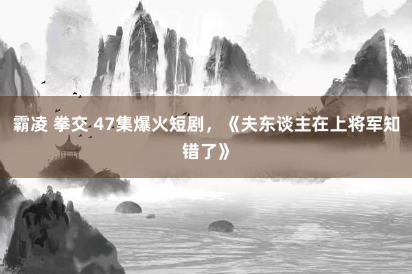 霸凌 拳交 47集爆火短剧，《夫东谈主在上将军知错了》