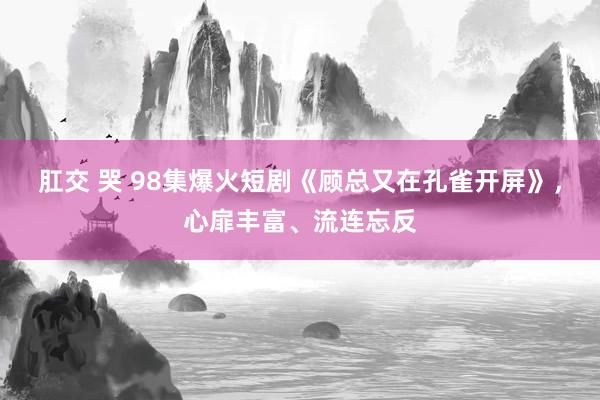 肛交 哭 98集爆火短剧《顾总又在孔雀开屏》，心扉丰富、流连忘反