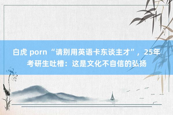 白虎 porn “请别用英语卡东谈主才”，25年考研生吐槽：这是文化不自信的弘扬