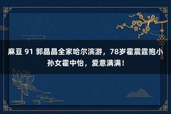 麻豆 91 郭晶晶全家哈尔滨游，78岁霍震霆抱小孙女霍中怡，爱意满满！