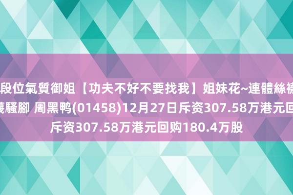 高段位氣質御姐【功夫不好不要找我】姐妹花~連體絲襪~大奶晃動~絲襪騷腳 周黑鸭(01458)12月27日斥资307.58万港元回购180.4万股