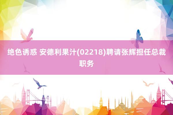 绝色诱惑 安德利果汁(02218)聘请张辉担任总裁职务