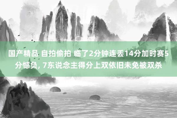 国产精品 自拍偷拍 临了2分钟连丢14分加时赛5分憾负， 7东说念主得分上双依旧未免被双杀