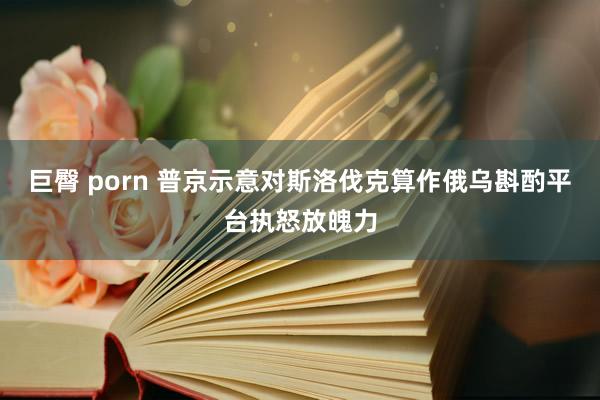 巨臀 porn 普京示意对斯洛伐克算作俄乌斟酌平台执怒放魄力