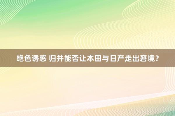 绝色诱惑 归并能否让本田与日产走出窘境？