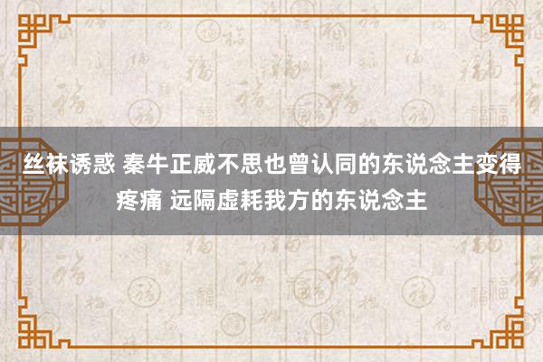 丝袜诱惑 秦牛正威不思也曾认同的东说念主变得疼痛 远隔虚耗我方的东说念主