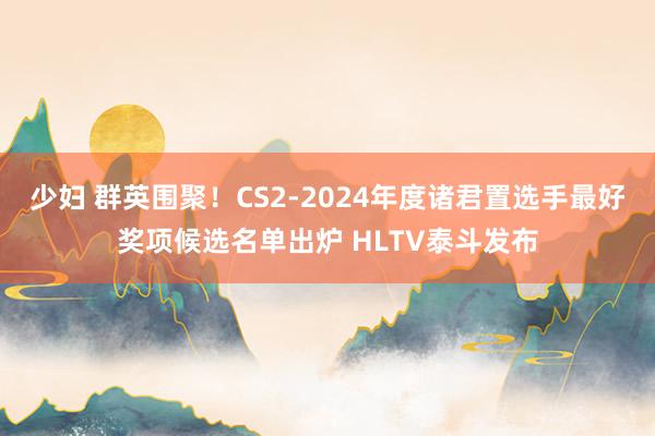 少妇 群英围聚！CS2-2024年度诸君置选手最好奖项候选名单出炉 HLTV泰斗发布