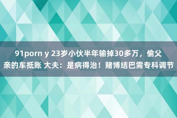 91porn y 23岁小伙半年输掉30多万，偷父亲的车抵账 大夫：是病得治！赌博结巴需专科调节