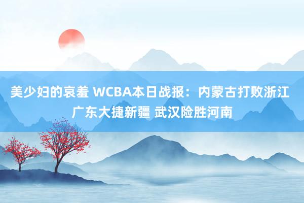 美少妇的哀羞 WCBA本日战报：内蒙古打败浙江 广东大捷新疆 武汉险胜河南