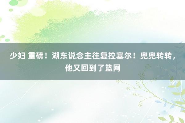 少妇 重磅！湖东说念主往复拉塞尔！兜兜转转，他又回到了篮网