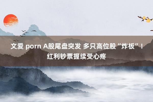 文爱 porn A股尾盘突发 多只高位股“炸板”！红利钞票握续受心疼