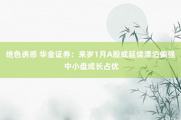 绝色诱惑 华金证券：来岁1月A股或延续漂泊偏强 中小盘成长占优