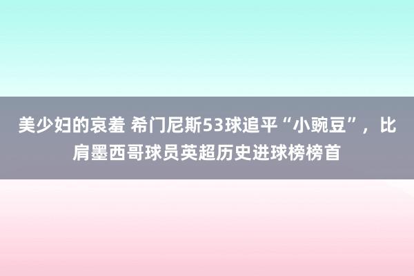 美少妇的哀羞 希门尼斯53球追平“小豌豆”，比肩墨西哥球员英超历史进球榜榜首